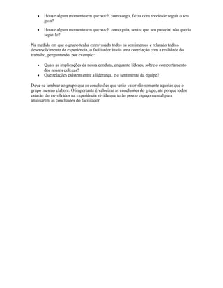 • Houve algum momento em que você, como cego, ficou com receio de seguir o seu
guia?
• Houve algum momento em que você, como guia, sentiu que seu parceiro não queria
segui-lo?
Na medida em que o grupo tenha extravasado todos os sentimentos e relatado todo o
desenvolvimento da experiência, o facilitador inicia uma correlação com a realidade do
trabalho, perguntando, por exemplo:
• Quais as implicações da nossa conduta, enquanto líderes, sobre o comportamento
dos nossos colegas?
• Que relações existem entre a liderança. e o sentimento da equipe?
Deve-se lembrar ao grupo que as conclusões que terão valor são somente aquelas que o
grupo mesmo elabore. O importante é valorizar as conclusões do grupo, até porque todos
estarão tão envolvidos na experiência vivida que terão pouco espaço mental para
analisarem as conclusões do facilitador.
 