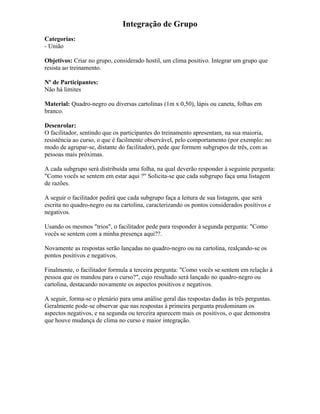 Integração de Grupo
Categorias:
- União
Objetivos: Criar no grupo, considerado hostil, um clima positivo. Integrar um grupo que
resista ao treinamento.
Nº de Participantes:
Não há limites
Material: Quadro-negro ou diversas cartolinas (1m x 0,50), lápis ou caneta, folhas em
branco.
Desenrolar:
O facilitador, sentindo que os participantes do treinamento apresentam, na sua maioria,
resistência ao curso, o que é facilmente observável, pelo comportamento (por exemplo: no
modo de agrupar-se, distante do facilitador), pede que formem subgrupos de três, com as
pessoas mais próximas.
A cada subgrupo será distribuída uma folha, na qual deverão responder à seguinte pergunta:
"Como vocês se sentem em estar aqui ?" Solicita-se que cada subgrupo faça uma listagem
de razões.
A seguir o facilitador pedirá que cada subgrupo faça a leitura de sua listagem, que será
escrita no quadro-negro ou na cartolina, caracterizando os pontos considerados positivos e
negativos.
Usando os mesmos "trios", o facilitador pede para responder à segunda pergunta: "Como
vocês se sentem com a minha presença aqui??.
Novamente as respostas serão lançadas no quadro-negro ou na cartolina, realçando-se os
pontos positivos e negativos.
Finalmente, o facilitador formula a terceira pergunta: "Como vocês se sentem em relação à
pessoa que os mandou para o curso?", cujo resultado será lançado no quadro-negro ou
cartolina, destacando novamente os aspectos positivos e negativos.
A seguir, forma-se o plenário para uma análise geral das respostas dadas às três perguntas.
Geralmente pode-se observar que nas respostas à primeira pergunta predominam os
aspectos negativos, e na segunda ou terceira aparecem mais os positivos, o que demonstra
que houve mudança de clima no curso e maior integração.
 