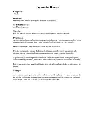 Locomotiva Humana
Categorias:
- União
Objetivos:
Desenvolver a atenção, percepção, memória e integração.
Nº de Participantes:
até 20 participantes
Material:
Fita ou CD com trechos de músicas em diferentes ritmos, aparelho de som.
Desenrolar:
As pessoas caminham pela sala durante aproximadamente 5 minutos relembrando o nome
dos demais participantes e observando uma qualidade presente em cada um deles.
O facilitador coloca uma fita com diversos trechos de músicas.
Um dos participantes inicia a dinâmica identificado como locomotiva e sai pela sala
dizendo o nome e a qualidade de uma das pessoas do grupo, no ritmo da música.
Aquele que foi chamado prende-se à cintura da locomotiva e chama outro participante,
destacando sua qualidade (sem sair do ritmo da música que estiver tocando no momento).
Este processo deve ser repetido até que o trem esteja formado por todos os integrantes do
grupo.
Variação:
Após todos os participantes terem formado o trem, pode-se fazer o processo inverso, a fim
de ampliar a dinâmica: antes de cada um se sentar deve pronunciar o nome e a qualidade
daquele que está a sua frente até que se chegue à locomotiva.
 
