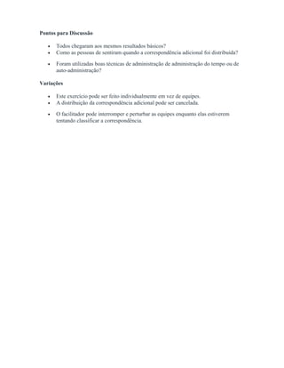 Pontos para Discussão
• Todos chegaram aos mesmos resultados básicos?
• Como as pessoas de sentiram quando a correspondência adicional foi distribuída?
• Foram utilizadas boas técnicas de administração de administração do tempo ou de
auto-administração?
Variações
• Este exercício pode ser feito individualmente em vez de equipes.
• A distribuição da correspondência adicional pode ser cancelada.
• O facilitador pode interromper e perturbar as equipes enquanto elas estiverem
tentando classificar a correspondência.
 
