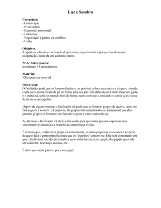 Luz e Sombra
Categorias:
- Cooperação
- Criatividade
- Expressão emocional
- Liderança
- Negociação e gestão de conflitos
- União
Objetivos:
Respeito aos limites e aceitação do próximo, experimentar a perspectiva do outro,
cooperação, início de um caminho juntos.
Nº de Participantes:
no mínimo 15 participantes
Material:
Não necessita material
Desenrolar:
O facilitador pede que se formem duplas e, se possível coloca uma música alegre e ritmada.
Cada participante ficará de pé de frente para seu par. Um deles deverá então fazer um gesto
e o outro irá copiá-lo estando bem de frente, nariz com nariz, imitando-o como se estivesse
de frente a um espelho.
Depois de alguns minutos o facilitador irá pedir que se formem grupos de quatro, onde um
fará o gesto e o outro irá copiá-lo. Os grupos irão aumentando em número até que dois
grandes grupos se formem (um fazendo o gesto e outro copiando-o).
Ao término o facilitador irá abrir a discussão para que todos possam expressar seus
sentimentos e sensações a respeito da experiência vivida.
É comum que, conforme o grupo vá aumentando, existam pequenas discussões a respeito
de quem fará o gesto principal para que os "espelhos" copiem-no. Este será o momento em
que o facilitador não deverá interferir pois então haverá a percepção dos papéis que cada
um assumirá: liderança, rótulos, etc.
É ideal que todos passem por cada papel.
 