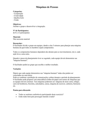 Máquinas de Pessoas
Categorias:
- Cooperação
- Criatividade
- Quebra-Gelo
- União
Objetivos:
Animar o grupo e desenvolver a integração.
Nº de Participantes:
de 8 a 12 participantes
Material:
Não necessita material
Desenrolar:
O facilitador divide o grupo em equipes, dando a elas 5 minutos para planejar uma máquina
humana da qual todos os membros sejam componentes.
Todos os componentes humanos dependem dos demais para se movimentarem, isto é, cada
ação leva a uma outra.
Quando o prazo de planejamento tiver se esgotado, cada equipe deverá demonstrar sua
"máquina humana".
O facilitador pedirá ao grupo que escolha o melhor resultado.
Variações
Depois que cada equipe demonstrou sua “máquina humana” todas elas podem ser
conectadas em uma única.
Pode-se combinar a proibição de comunicações verbais durante o período de planejamento.
O facilitador pode preparar com antecedência folhas de papel com nomes de máquinas que
as equipes devem construir. Tais máquinas poderiam ser: máquina de moer carne, relógio,
carro de bombeiros, bicicleta, calculadora, canoa, máquina de escrever, cafeteira, betoneira
etc.
Pontos para discussão
• Todos se sentiram confortáveis participando deste exercício?
• Estão todos bem para prosseguir durante à tarde?
 