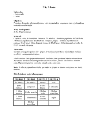 Não é Justo
Categorias:
- Cooperação
- União
Objetivos:
Permitir a discussão sobre as diferenças entre competição e cooperação para a realização de
uma determinada tarefa.
Nº de Participantes:
de 8 a 20 participantes
Material:
Cópias da Folha de Instruções, 2 rolos de fita adesiva, 3 folhas de papel azul de 25x25 cm,
3 folhas de papel amarelo de 25x25 cm, compasso, régua, 1 folha de papel laminado
prateado 25x25 cm, 3 folhas de papel branco de 25x25 cm, 3 folhas de papel vermelho de
25x25 cm, cola e tesoura.
Desenrolar:
Dividem-se os participantes em 4 grupos. O facilitador distribui o material (em pasta ou
envelope) e entrega as instruções.
Explica-se que: cada grupo tem materiais diferentes, mas que todos terão a mesma tarefa.
Ao todo há material suficiente para se concluir as tarefas, se este for usado da maneira
certa. O primeiro grupo a completar a tarefa será o vencedor.
Nota: A solução esperada ao final é que todos os grupos se unam e entregarem um único
trabalho.
Distribuição do material aos grupos
GRUPO 1 GRUPO 2 GRUPO 3 GRUPO 4
fita adesiva fita adesiva tesoura cola
papel
prateado
compasso
1 folha
branca
1 folha azul
1 folha
amarela
1 folha amarela
2 folhas
azuis
2 folhas
vermelhas
1 folha
branca
1 folha branca
1 folha
amarela
régua
2 folhas
vermelhas
 