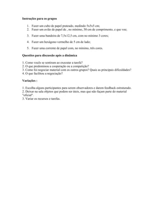 Instruções para os grupos
1. Fazer um cubo de papel prateado, medindo 5x5x5 cm;
2. Fazer um avião de papel de , no mínimo, 50 cm de comprimento, e que voe;
3. Fazer uma bandeira de 7,5x12,5 cm, com no mínimo 3 cores;
4. Fazer um hexágono vermelho de 5 cm de lado;
5. Fazer uma corrente de papel com, no mínimo, três cores.
Questões para discussão após a dinâmica
1. Como vocês se sentiram ao executar a tarefa?
2. O que predominou a cooperação ou a competição?
3. Como foi negociar material com os outros grupos? Quais as principais dificuldades?
4. O que facilitou a negociação?
Variações :
1. Escolha alguns participantes para serem observadores e darem feedback estruturado.
2. Deixar na sala objetos que podem ser úteis, mas que não façam parte do material
"oficial".
3. Variar os recursos e tarefas.
 