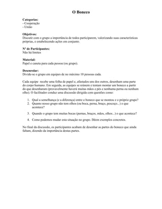 O Boneco
Categorias:
- Cooperação
- União
Objetivos:
Discutir com o grupo a importância de todos participarem, valorizando suas características
próprias, e estabelecendo ações em conjunto.
Nº de Participantes:
Não há limites
Material:
Papel e caneta para cada pessoa (ou grupo).
Desenrolar:
Divide-se o grupo em equipes de no máximo 10 pessoas cada.
Cada equipe recebe uma folha de papel e, afastados uns dos outros, desenham uma parte
do corpo humano. Em seguida, as equipes se reúnem e tentam montar um boneco a partir
do que desenharam (provavelmente haverá muitas mãos e pés e nenhuma perna ou nenhum
olho). O facilitador conduz uma discussão dirigida com questões como:
1. Qual a semelhança (e a diferença) entre o boneco que se montou e o próprio grupo?
2. Quanto nosso grupo não tem olhos (ou boca, perna, braço, pescoço...) o que
acontece?
3. Quando o grupo tem muitas bocas (pernas, braços, mãos, olhos...) o que acontece?
4. Como podemos mudar esta situação no grupo. Dêem exemplos concretos.
No final da discussão, os participantes acabam de desenhar as partes do boneco que ainda
faltam, dizendo da importância destas partes.
 