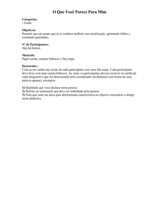 O Que Você Parece Para Mim
Categorias:
- União
Objetivos:
Permitir que um grupo que já se conhece melhore sua socialização, apontando falhas e
exaltando qualidades.
Nº de Participantes:
Não há limites
Material:
Papel cartão, canetas hidrocor e fita crepe.
Desenrolar:
Cola-se um cartão nas costas de cada participante com uma fita crepe. Cada participante
deve ficar com uma caneta hidrocor. Ao sinal, os participantes devem escrever no cartão de
cada integrante o que for determinado pelo coordenador da dinâmica (em forma de uma
palavra apenas), exemplos:
1) Qualidade que você destaca nesta pessoa;
2) Defeito ou sentimento que deve ser trabalhado pela pessoa;
3) Nota que cada um daria para determinada característica ou objetivo necessário a atingir
nesta dinâmica.
 