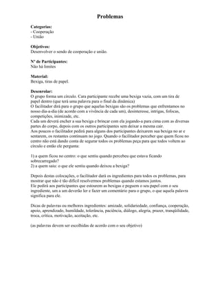 Problemas
Categorias:
- Cooperação
- União
Objetivos:
Desenvolver o sendo de cooperação e união.
Nº de Participantes:
Não há limites
Material:
Bexiga, tiras de papel.
Desenrolar:
O grupo forma um círculo. Cara participante recebe uma bexiga vazia, com um tira de
papel dentro (que terá uma palavra para o final da dinâmica)
O facilitador dirá para o grupo que aquelas bexigas são os problemas que enfrentamos no
nosso dia-a-dia (de acordo com a vivência de cada um), desinteresse, intrigas, fofocas,
competições, inimizade, etc.
Cada um deverá encher a sua bexiga e brincar com ela jogando-a para cima com as diversas
partes do corpo, depois com os outros participantes sem deixar a mesma cair.
Aos poucos o facilitador pedirá para alguns dos participantes deixarem sua bexiga no ar e
sentarem, os restantes continuam no jogo. Quando o facilitador perceber que quem ficou no
centro não está dando conta de segurar todos os problemas peça para que todos voltem ao
círculo e então ele pergunta:
1) a quem ficou no centro: o que sentiu quando percebeu que estava ficando
sobrecarregado?
2) a quem saiu: o que ele sentiu quando deixou a bexiga?
Depois destas colocações, o facilitador dará os ingredientes para todos os problemas, para
mostrar que não é tão difícil resolvermos problemas quando estamos juntos.
Ele pedirá aos participantes que estourem as bexigas e peguem o seu papel com o seu
ingrediente, um a um deverão ler e fazer um comentário para o grupo, o que aquela palavra
significa para ele.
Dicas de palavras ou melhores ingredientes: amizade, solidariedade, confiança, cooperação,
apoio, aprendizado, humildade, tolerância, paciência, diálogo, alegria, prazer, tranqüilidade,
troca, crítica, motivação, aceitação, etc.
(as palavras devem ser escolhidas de acordo com o seu objetivo)
 