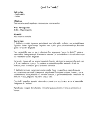 Qual é o Doido?
Categorias:
- Quebra-Gelo
- União
Objetivos:
Descontração, quebra-gelo e o entrosamento entre a equipe.
Nº de Participantes:
de 10 a 30 participantes
Material:
Não necessita material
Desenrolar:
O facilitador convida o grupo a participar de uma brincadeira pedindo a um voluntário que
fique fora da sala algum tempo. Enquanto isso, explica que o voluntário terá que descobrir
quem é o "doido" do grupo.
Para confundi-lo, toda vez que o voluntário fizer a pergunta: “quem é o doido?”, todos se
levantarão e farão gestos que demonstrem loucura. Ele terá três chances de adivinhar quem
é o verdadeiro "doido" do grupo.
Na terceira chance, ele vai acertar impreterivelmente, não importa quem escolha, pois isso
já fica acertado com o grupo. Pergunta-se ao voluntário qual foi a maneira de ele ter
acertado, quais os indícios que o levaram a adivinhar.
O facilitador convida o grupo para outra rodada. Desta vez, porém, a ordem é que, na
terceira vez que o voluntário perguntar, ninguém vai fazer gesto nenhum. Acontece que o
voluntário que foi da primeira vez não sabe de nada, já que isto também foi combinado na
primeira rodada, enquanto ele estava fora da sala.
Conclusão: quando o segundo voluntário perguntar pela terceira vez, só ele se levantará e
fará gestos de "maluco".
Agradecer a coragem do voluntário e ressaltar que essa técnica reforça o sentimento de
equipe.
 