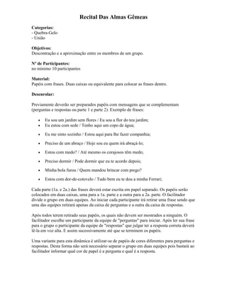 Recital Das Almas Gêmeas
Categorias:
- Quebra-Gelo
- União
Objetivos:
Descontração e a aproximação entre os membros de um grupo.
Nº de Participantes:
no mínimo 10 participantes
Material:
Papéis com frases. Duas caixas ou equivalente para colocar as frases dentro.
Desenrolar:
Previamente deverão ser preparados papéis com mensagens que se complementam
(perguntas e respostas ou parte 1 e parte 2). Exemplo de frases:
• Eu sou um jardim sem flores / Eu sou a flor do teu jardim;
• Eu estou com sede / Tenho aqui um copo de água;
• Eu me sinto sozinho / Estou aqui para lhe fazer companhia;
• Preciso de um abraço / Hoje sou eu quem irá abraçá-lo;
• Estou com medo? / Até mesmo os corajosos têm medo;
• Preciso dormir / Pode dormir que eu te acordo depois;
• Minha bola furou / Quem mandou brincar com prego?
• Estou com dor-de-cotovelo / Tudo bem eu te dou a minha Ferrari;
Cada parte (1a. e 2a.) das frases deverá estar escrita em papel separado. Os papéis serão
colocados em duas caixas, uma para a 1a. parte e a outra para a 2a. parte. O facilitador
divide o grupo em duas equipes. Ao iniciar cada participante irá retirar uma frase sendo que
uma das equipes retirará apenas da caixa de perguntas e a outra da caixa de respostas.
Após todos terem retirado seus papéis, os quais não devem ser mostrados a ninguém. O
facilitador escolhe um participante da equipe de "perguntas" para iniciar. Após ler sua frase
para o grupo o participante da equipe de "respostas" que julgar ter a resposta correta deverá
lê-la em voz alta. E assim sucessivamente até que se terminem os papéis.
Uma variante para esta dinâmica é utilizar-se de papéis de cores diferentes para perguntas e
respostas. Desta forma não será necessário separar o grupo em duas equipes pois bastará ao
facilitador informar qual cor de papel é a pergunta e qual é a resposta.
 