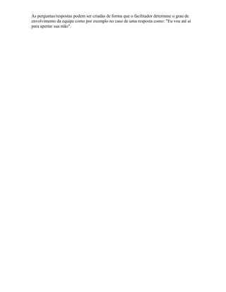As perguntas/respostas podem ser criadas de forma que o facilitador determine o grau de
envolvimento da equipe como por exemplo no caso de uma resposta como: "Eu vou até aí
para apertar sua mão".
 
