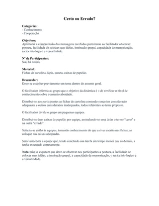 Certo ou Errado?
Categorias:
- Conhecimento
- Cooperação
Objetivos:
Aprimorar a compreensão das mensagens recebidas permitindo ao facilitador observar:
postura, facilidade de colocar suas idéias, inteiração grupal, capacidade de memorização,
raciocínio lógico e versatilidade.
Nº de Participantes:
Não há limites
Material:
Fichas de cartolina, lápis, caneta, caixas de papelão.
Desenrolar:
Deve-se escolher previamente um tema dentro do assunto geral.
O facilitador informa ao grupo que o objetivo da dinâmica é o de verificar o nível de
conhecimento sobre o assunto abordado.
Distribui-se aos participantes as fichas de cartolina contendo conceitos considerados
adequados e outros considerados inadequados, todos referentes ao tema proposto.
O facilitador divide o grupo em pequenas equipes.
Distribui-se duas caixas de papelão por equipe, assinalando-se uma delas o termo "certo" e
na outra "errado".
Solicita-se então às equipes, tomando conhecimento do que estiver escrito nas fichas, as
coloque nas caixas adequadas.
Será vencedora a equipe que, tendo concluído sua tarefa em tempo menor que as demais, a
tenha executado corretamente.
Nota: não se esquecer que deve-se observar nos participantes a postura, a facilidade de
colocar suas idéias, a inteiração grupal, a capacidade de memorização, o raciocínio lógico e
a versatilidade.
 
