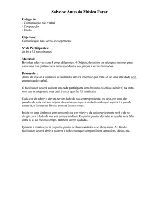 Salve-se Antes da Música Parar
Categorias:
- Comunicação não verbal
- Cooperação
- União
Objetivos:
Comunicação não-verbal e cooperação.
Nº de Participantes:
de 16 a 32 participantes
Material:
Bolinhas adesivas com 4 cores diferentes. 4 Objetos, desenhos ou etiquetas maiores para
cada uma das quatro cores correspondentes aos grupos a serem formados.
Desenrolar:
Antes de iniciar a dinâmica o facilitador deverá informar que trata-se de uma atividade sem
comunicação verbal.
O facilitador deverá colocar em cada participante uma bolinha colorida (adesivo) na testa,
sem que o integrante veja qual é a cor que lhe foi destinada.
Cada cor de adesivo deverá ter um lado da sala correspondente, ou seja, em uma das
paredes da sala terá um objeto, desenho ou etiqueta simbolizando que aquela é a parede
amarela, e da mesma forma, com as demais cores.
Inicia-se uma dinâmica com uma música e o objetivo de cada participante será o de se
dirigir para o lado da sua cor correspondente. Os participantes deverão se ajudar sem falar
entre si e, ao mesmo tempo, também serem ajudadas.
Quando a música parar os participantes serão convidados a se abraçarem. Ao final o
facilitador deverá abrir a palavra a todos para que compartilhem sensações, idéias, etc.
 