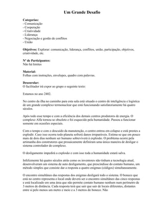 Um Grande Desafio
Categorias:
- Comunicação
- Cooperação
- Criatividade
- Liderança
- Negociação e gestão de conflitos
- União
Objetivos: Explorar: comunicação, liderança, conflitos, união, participação, objetivos,
criatividade, etc.
Nº de Participantes:
Não há limites
Material:
Folhas com instruções, envelopes, quadro com palavras.
Desenrolar:
O facilitador irá expor ao grupo o seguinte texto:
Estamos no ano 2402.
No centro da ilha no caminho para esta sala está situado o centro de inteligência e logística
de um grande complexo termonuclear que está funcionando satisfatoriamente há quatro
séculos.
Após todo esse tempo e com a eficiência dos demais centros produtores de energia. O
complexo Alfa tornou-se obsoleto e foi esquecido pela humanidade. Passou a funcionar
somente em ocasiões especiais.
Com o tempo e com o descuido da manutenção, o centro entrou em colapso e está prestes a
explodir. Caso isso ocorra todo planeta sofrerá danos irreparáveis. Estima-se que em pouco
mais de dois dias nenhum ser humano sobreviverá à explosão. O problema ocorre pela
artimanha dos construtores que prosaicamente definiram uma única maneira de desligar o
sistema controlador do complexo.
O desligamento impedirá a explosão e com isso toda a humanidade estará salva.
Infelizmente há quatro séculos atrás como os inventores não tinham a tecnologia atual,
desenvolveram um sistema de auto desligamento, que prescindisse do contato humano, um
método simples que consiste dar a resposta a quatro enigmas (códigos) simultaneamente.
O encontro simultâneo das respostas dos enigmas desligará todo o sistema. O boneco que
está no centro representa o local onde deverá ser o encontro simultâneo das cinco respostas
e está localizado em uma área que não permite contato humano nenhum num perímetro de
3 metros de distância. Cada resposta terá que sair que sair de locais diferentes, distantes
entre si pelo menos um metro e meio e a 3 metros do boneco. Não
 