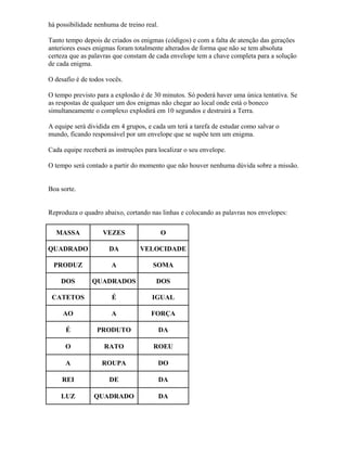 há possibilidade nenhuma de treino real.
Tanto tempo depois de criados os enigmas (códigos) e com a falta de atenção das gerações
anteriores esses enigmas foram totalmente alterados de forma que não se tem absoluta
certeza que as palavras que constam de cada envelope tem a chave completa para a solução
de cada enigma.
O desafio é de todos vocês.
O tempo previsto para a explosão é de 30 minutos. Só poderá haver uma única tentativa. Se
as respostas de qualquer um dos enigmas não chegar ao local onde está o boneco
simultaneamente o complexo explodirá em 10 segundos e destruirá a Terra.
A equipe será dividida em 4 grupos, e cada um terá a tarefa de estudar como salvar o
mundo, ficando responsável por um envelope que se supõe tem um enigma.
Cada equipe receberá as instruções para localizar o seu envelope.
O tempo será contado a partir do momento que não houver nenhuma dúvida sobre a missão.
Boa sorte.
Reproduza o quadro abaixo, cortando nas linhas e colocando as palavras nos envelopes:
MASSA VEZES O
QUADRADO DA VELOCIDADE
PRODUZ A SOMA
DOS QUADRADOS DOS
CATETOS É IGUAL
AO A FORÇA
É PRODUTO DA
O RATO ROEU
A ROUPA DO
REI DE DA
LUZ QUADRADO DA
 