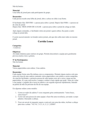Não há limites
Material:
Uma folha de jornal para cada participante do grupo.
Desenrolar:
Cada pessoa recebe uma folha de jornal, abre e coloca no chão à sua frente.
O facilitador fala: DENTRO - a pessoa pisa sobre o jornal. Depois fala FORA - a pessoa sai
de cima do jornal.
Depois fala: TROCANDO DE LUGAR - a pessoa pisa sobre o jornal do colega ao lado.
Após alguns comandos, o facilitador retira um jornal e quem sobrar, fica junto a outro
colega no jornal dele.
E assim sucessivamente vai tirando outros jornais, até que não caiba mais todos no mesmo
jornal.
Corrida Louca
Categorias:
- Coletivos
Objetivos:
Atividade dinâmica para realizar em grupo. Permite descontrair a equipe pois geralmente
provoca muitos risos e gritaria.
Nº de Participantes:
Não há limites
Material:
Vários papeizinhos com ordens. Uma cadeira.
Desenrolar:
Cada equipe forma uma fila indiana com os componentes. Distante alguns metros está uma
caixa em cima de uma cadeira contendo vários papeizinhos com ordens a serem cumpridas.
Ao sinal do facilitador, a primeira pessoa de cada equipe corre até a caixa e pega um dos
papeizinhos, lê o que está escrito e cumpre a ordem o mais rápido que pode. Antes de voltar
a sua equipe, o jogador deve tocar na cadeira e em seguida regressar rapidamente, batendo
na palma da mão do próximo da fila de sua equipe.
Eis algumas ordens como modelo:
1. Correr ao redor da cadeira 5 vezes enquanto grita continuamente: "estou louco,
estou louco!".
2. Correr até uma pessoa de outra equipe e fazer-lhe uma reverência, curvando o corpo
adiante e baixando a cabeça.
3. Ficar em um pé só enquanto segura o outro pé com uma das mãos, inclinar a cabeça
para trás e contar: "10, 9 8, 7, 6, 5, 4, 3, 2, 1, ZERO".
 