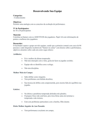 Desenvolvendo Sua Equipe
Categorias:
- Conhecimento
Objetivos:
Permitir uma analogia com os conceitos da avaliação de performance.
Nº de Participantes:
de 10 a 20 participantes
Material:
Cartolina ou banner com os ADJETIVOS dos jogadores. Papel A4 com informações de
pontos a melhorar dos jogadores.
Desenrolar:
O facilitador separa o grupo em três equipes, sendo que a primeira contará com cerca de 04
pessoas e cada integrante receberá um "banner ou cartaz" com dizeres sobre a performance,
adjetivos atraentes sobre cada um como segue abaixo:
Artilheiro:
• Foi o melhor da última temporada;
• Não tem interação com o time, gosta de fazer as jogadas sozinho;
• Equipe não se identifica com o colega;
• Não tem disciplina.
Melhor Meio de Campo:
• Sabe driblar como ninguém;
• Tem problemas com bebida alcoólica;
• Sua técnica de dribles está comprometida, pois mostra falta de equilíbrio nas
jogadas.
Goleiro:
• Na última e penúltima temporada defendeu três pênaltis;
• O preparo físico não está bom, pois tirou férias antes de terminar a
temporada e não treinou;
• Está com problemas particulares com a família, filho doente.
Eleito Melhor Jogador do Ano Passado:
• Tem performance excelente em campo;
 