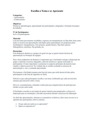 Escolha o Tema e se Apresente
Categorias:
- Apresentação
- Conhecimento
Objetivos:
Promover aprendizagem, apresentação dos participantes, integração e formação de grupos
de trabalho.
Nº de Participantes:
de 8 a 20 participantes
Material:
Lista de temas previamente escolhidos, expostos em transparências ou flip-chart, bem como
todos os recursos de apresentação solicitados pelos participantes (ou propostos pelos
facilitadores): transparências, retro projetor, quadro branco, flip-chart, pincéis
hidrográficos, cartolinas, fita gomada, etc.
Desenrolar:
Esta dinâmicas destina-se a grupos em geral em que se queira treinar técnicas de
apresentação ou formação de equipes.
Para o bom andamento da dinâmica é importante que o facilitador coloque à disposição do
grupo o material e recursos adequados, além de incentivar e apoiar motivando os
participantes. O mais importante é comunicar os aspectos principais da maneira mais
simples e objetiva possível. Na verdade não se estarão avaliando as técnicas de
apresentação e, sim, o conteúdo apresentado.
Previamente o facilitador prepara uma lista de temas que serão desenvolvidos pelos
participantes (vide lista de sugestões ao final).
Solicita-se que cada participante escolha o seu tema, lembrando que cada um terá dois
minutos para discorrer sobre o tema.
Deve-se, constantemente, estimular a todos para que ninguém deixe de participar por
timidez ou por outra razão.
O facilitador concede-se um tempo de quinze minutos para preparação e coloca-se à
disposição para as orientações e dúvidas necessárias durante o processo de elaboração.
Ao final das apresentações, efetuam-se comentários avaliativos, bem como ouvem-se as
opiniões dos participantes sobre os demais:
• O que cada um sentiu ao se apresentar?
• Quais as expectativas?
 
