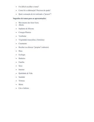 • Foi difícil escolher o tema?
• Como foi a elaboração? Precisou de ajuda?
• Qual a sensação de ter realizado a "proeza"?
Sugestões de temas para as apresentações:
• Movimento dos Sem-Terra
• Aborto
• Implante de Silicone
• Cirurgia Plástica
• Vestibular
• Virgindade (masculina e feminina)
• Casamento
• Receber ou oferecer "propina" (suborno)
• Deus
• Ecologia
• Dinheiro
• Família
• Sexo
• Internet
• Qualidade de Vida
• Saudade
• Tristeza
• Morte
• Céu x Inferno
 