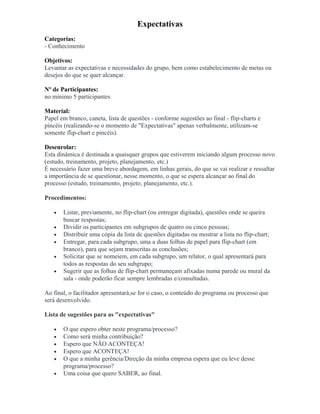 Expectativas
Categorias:
- Conhecimento
Objetivos:
Levantar as expectativas e necessidades do grupo, bem como estabelecimento de metas ou
desejos do que se quer alcançar.
Nº de Participantes:
no mínimo 5 participantes
Material:
Papel em branco, caneta, lista de questões - conforme sugestões ao final - flip-charts e
pincéis (realizando-se o momento de "Expectativas" apenas verbalmente, utilizam-se
somente flip-chart e pincéis).
Desenrolar:
Esta dinâmica é destinada a quaisquer grupos que estiverem iniciando algum processo novo
(estudo, treinamento, projeto, planejamento, etc.)
É necessário fazer uma breve abordagem, em linhas gerais, do que se vai realizar e ressaltar
a importância de se questionar, nesse momento, o que se espera alcançar ao final do
processo (estudo, treinamento, projeto, planejamento, etc.).
Procedimentos:
• Listar, previamente, no flip-chart (ou entregar digitada), questões onde se queira
buscar respostas;
• Dividir os participantes em subgrupos de quatro ou cinco pessoas;
• Distribuir uma cópia da lista de questões digitadas ou mostrar a lista no flip-chart;
• Entregar, para cada subgrupo, uma a duas folhas de papel para flip-chart (em
branco), para que sejam transcritas as conclusões;
• Solicitar que se nomeiem, em cada subgrupo, um relator, o qual apresentará para
todos as respostas do seu subgrupo;
• Sugerir que as folhas de flip-chart permaneçam afixadas numa parede ou mural da
sala - onde poderão ficar sempre lembradas e/consultadas.
Ao final, o facilitador apresentará,se for o caso, o conteúdo do programa ou processo que
será desenvolvido.
Lista de sugestões para as "expectativas"
• O que espero obter neste programa/processo?
• Como será minha contribuição?
• Espero que NÃO ACONTEÇA!
• Espero que ACONTEÇA!
• O que a minha gerência/Direção da minha empresa espera que eu leve desse
programa/processo?
• Uma coisa que quero SABER, ao final.
 