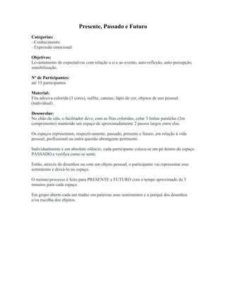 Presente, Passado e Futuro
Categorias:
- Conhecimento
- Expressão emocional
Objetivos:
Levantamento de expectativas com relação a si e ao evento, auto-reflexão, auto-percepção,
sensibilização.
Nº de Participantes:
até 15 participantes
Material:
Fita adesiva colorida (3 cores), sulfite, canetas, lápis de cor, objetos de uso pessoal
(individual).
Desenrolar:
No chão da sala, o facilitador deve, com as fitas coloridas, colar 3 linhas paralelas (2m
comprimento) mantendo um espaço de aproximadamente 2 passos largos entre elas.
Os espaços representam, respectivamente, passado, presente e futuro, em relação à vida
pessoal, profissional ou outra questão abrangente pertinente.
Individualmente e em absoluto silêncio, cada participante coloca-se em pé dentro do espaço
PASSADO e verifica como se sente.
Então, através de desenhos ou com um objeto pessoal, o participante vai representar esse
sentimento e deixá-lo no espaço.
O mesmo processo é feito para PRESENTE e FUTURO com o tempo aproximado de 5
minutos para cada espaço.
Em grupo aberto cada um traduz em palavras seus sentimentos e o porquê dos desenhos
e/ou escolha dos objetos.
 