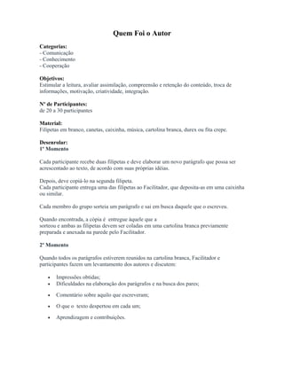 Quem Foi o Autor
Categorias:
- Comunicação
- Conhecimento
- Cooperação
Objetivos:
Estimular a leitura, avaliar assimilação, compreensão e retenção do conteúdo, troca de
informações, motivação, criatividade, integração.
Nº de Participantes:
de 20 a 30 participantes
Material:
Filipetas em branco, canetas, caixinha, música, cartolina branca, durex ou fita crepe.
Desenrolar:
1º Momento
Cada participante recebe duas filipetas e deve elaborar um novo parágrafo que possa ser
acrescentado ao texto, de acordo com suas próprias idéias.
Depois, deve copiá-lo na segunda filipeta.
Cada participante entrega uma das filipetas ao Facilitador, que deposita-as em uma caixinha
ou similar.
Cada membro do grupo sorteia um parágrafo e sai em busca daquele que o escreveu.
Quando encontrada, a cópia é entregue àquele que a
sorteou e ambas as filipetas devem ser coladas em uma cartolina branca previamente
preparada e anexada na parede pelo Facilitador.
2º Momento
Quando todos os parágrafos estiverem reunidos na cartolina branca, Facilitador e
participantes fazem um levantamento dos autores e discutem:
• Impressões obtidas;
• Dificuldades na elaboração dos parágrafos e na busca dos pares;
• Comentário sobre aquilo que escreveram;
• O que o texto despertou em cada um;
• Aprendizagem e contribuições.
 