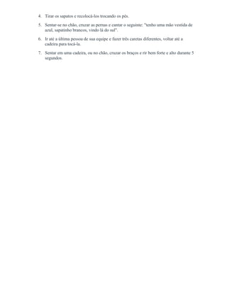 4. Tirar os sapatos e recolocá-los trocando os pés.
5. Sentar-se no chão, cruzar as pernas e cantar o seguinte: "tenho uma mão vestida de
azul, sapatinho brancos, vindo lá do sul".
6. Ir até a última pessoa de sua equipe e fazer três caretas diferentes, voltar até a
cadeira para tocá-la.
7. Sentar em uma cadeira, ou no chão, cruzar os braços e rir bem forte e alto durante 5
segundos.
 