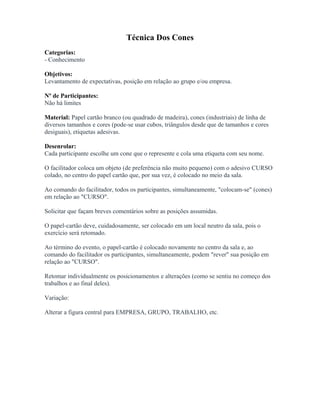 Técnica Dos Cones
Categorias:
- Conhecimento
Objetivos:
Levantamento de expectativas, posição em relação ao grupo e/ou empresa.
Nº de Participantes:
Não há limites
Material: Papel cartão branco (ou quadrado de madeira), cones (industriais) de linha de
diversos tamanhos e cores (pode-se usar cubos, triângulos desde que de tamanhos e cores
desiguais), etiquetas adesivas.
Desenrolar:
Cada participante escolhe um cone que o represente e cola uma etiqueta com seu nome.
O facilitador coloca um objeto (de preferência não muito pequeno) com o adesivo CURSO
colado, no centro do papel cartão que, por sua vez, é colocado no meio da sala.
Ao comando do facilitador, todos os participantes, simultaneamente, "colocam-se" (cones)
em relação ao "CURSO".
Solicitar que façam breves comentários sobre as posições assumidas.
O papel-cartão deve, cuidadosamente, ser colocado em um local neutro da sala, pois o
exercício será retomado.
Ao término do evento, o papel-cartão é colocado novamente no centro da sala e, ao
comando do facilitador os participantes, simultaneamente, podem "rever" sua posição em
relação ao "CURSO".
Retomar individualmente os posicionamentos e alterações (como se sentiu no começo dos
trabalhos e ao final deles).
Variação:
Alterar a figura central para EMPRESA, GRUPO, TRABALHO, etc.
 