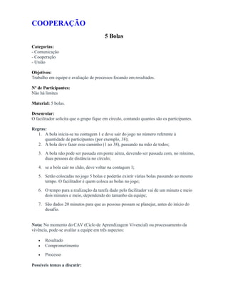 COOPERAÇÃO
5 Bolas
Categorias:
- Comunicação
- Cooperação
- União
Objetivos:
Trabalho em equipe e avaliação de processos focando em resultados.
Nº de Participantes:
Não há limites
Material: 5 bolas.
Desenrolar:
O facilitador solicita que o grupo fique em círculo, contando quantos são os participantes.
Regras:
1. A bola inicia-se na contagem 1 e deve sair do jogo no número referente à
quantidade de participantes (por exemplo, 38);
2. A bola deve fazer esse caminho (1 ao 38), passando na mão de todos;
3. A bola não pode ser passada em ponte aérea, devendo ser passada com, no mínimo,
duas pessoas de distância no círculo;
4. se a bola cair no chão, deve voltar na contagem 1;
5. Serão colocadas no jogo 5 bolas e poderão existir várias bolas passando ao mesmo
tempo. O facilitador é quem coloca as bolas no jogo;
6. O tempo para a realização da tarefa dado pelo facilitador vai de um minuto e meio
dois minutos e meio, dependendo do tamanho da equipe;
7. São dados 20 minutos para que as pessoas possam se planejar, antes do início do
desafio.
Nota: No momento do CAV (Ciclo de Aprendizagem Vivencial) ou processamento da
vivência, pode-se avaliar a equipe em três aspectos:
• Resultado
• Comprometimento
• Processo
Possíveis temas a discutir:
 