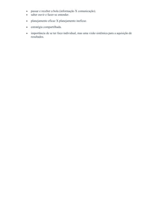 • passar e receber a bola (informação X comunicação).
• saber ouvir e fazer-se entender.
• planejamento eficaz X planejamento ineficaz.
• estratégia compartilhada.
• importância de se ter foco individual, mas uma visão sistêmica para a aquisição de
resultados.
 