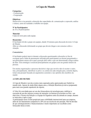 A Copa do Mundo
Categorias:
- Comunicação
- Cooperação
Objetivos:
Desenvolver e/ou permitir a detecção das capacidades de: comunicação e expressão, análise
e síntese, senso de realidade e trabalho em equipe.
Nº de Participantes:
de 10 a 20 participantes
Material:
Cópia do texto para cada equipe.
Desenrolar:
O facilitador divide o grupo em equipes, dando 10 minutos para discussão do texto A Copa
do Mundo.
Abre-se a discussão informando ao grupo que devem chegar a um consenso sobre a
situação.
Comentários:
O facilitador poderá intervir durante a discussão questionando colocações (a fim de
averiguar qual a linha de pensamento utilizada pelo participante) ou mesmo perguntando a
um participante menos ativo qual a posição dele sobre o que um determinado colega acabou
de falar. Esta estratégia é essencial principalmente em grupos com um grande número de
pessoas.
Em muitas organizações o processo decisório é algo que envolve não só escutar o outro,
mas, principalmente, identificar os prós e os contras de cada situação para, somente depois,
tomar uma posição baseada em argumentos coerentes e nas opiniões dos membros da
equipe.
A COPA DO MUNDO
A Copa do Mundo é um dos eventos mais esperados pelos apaixonados por futebol no
mundo todo. Apesar de ainda faltar alguns anos, a Seleção Brasileira já está se preparando
para mais esse grande espetáculo do esporte.
A Telez foi convidada para ser um dos fornecedores de tecnologia para viabilizar a
execução de um dos maiores eventos de interação via Internet já ocorridos no País - um
chat com o Técnico da Seleção e a Equipe de Jogadores antes da entrada no campo, durante
os intervalos e após o jogo.
A participação nesse evento propiciará uma visibilidade internacional para sua empresa,
além de um faturamento comparável a 20% de sua receita do ano passado. Não há dúvidas
de que estrategicamente e financeiramente é muito importante ser escolhido como
fornecedor desse evento.
 