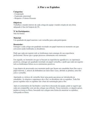 A Flor e os Espinhos
Categorias:
- Cooperação
- Expressão emocional
- Respeito e Valores Pessoais
Objetivos:
Trabalhar o mundo interior de cada colega de equipe visando criação de um clima
adequado à fase da limpeza do 5S.
Nº de Participantes:
Não há limites
Material:
Um quadrado de papel marrom e um vermelho para cada participante.
Desenrolar:
Entregar a cada colega um quadrado recortado em papel marrom no momento em que
estiverem sendo lembrados os dissabores.
Pedir que cada um registre nele as lembranças mais amargas de sua experiência
profissional. Deixar que o grupo processe calmamente esse momento.
Em seguida, no momento em que se buscam as experiências agradáveis e as esperanças
positivas, entregar um quadrado recortado em papel vermelho, e pedir que cada um registre
nele as lembranças felizes ou os sentimentos positivos.
Logo depois de processado esse momento pedir que façam um canudinho bem fino com o
papel marrom, e, através de dobradura (ao meio duas vezes, abrindo as pétalas), uma flor
com o vermelho.
Apertando os vértices do vermelho fazer uma ponta que possa ser introduzida no
canudinho. As alegrias e esperanças são a flor; os dissabores são os espinhos. Toda flor
possui espinhos mas os espinhos são a base de sustentação para a flor.
Após os comentários do facilitador e uma breve discussão da equipe, pode-se sugerir que
cada um compartilhe com um dos colegas sua reflexão. Nesse momento, se alguém quiser,
podem se trocar as flores, buscando nos colegas uma forma de amenizar os espinhos,
reforçando as flores.
 