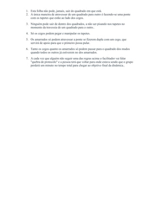 1. Esta folha não pode, jamais, sair do quadrado em que está.
2. A única maneira de atravessar de um quadrado para outro é fazendo-se uma ponte
com os tapetes que estão ao lado dos cegos.
3. Ninguém pode sair de dentro dos quadrados, a não ser pisando nos tapetes no
momento da travessia de um quadrado para o outro..
4. Só os cegos podem pegar e manipular os tapetes.
5. Os amarrados só podem atravessar a ponte se fizerem dupla com um cego, que
servirá de apoio para que o primeiro possa pular.
6. Tanto os cegos quanto os amarrados só podem passar para o quadrado dos mudos
quando todos os outros já estiverem no dos amarrados.
7. A cada vez que alguém não seguir uma das regras acima o facilitador vai falar
"quebra de protocolo" e a pessoa terá que voltar para onde estava sendo que o grupo
perderá um minuto no tempo total para chegar ao objetivo final da dinâmica..
 