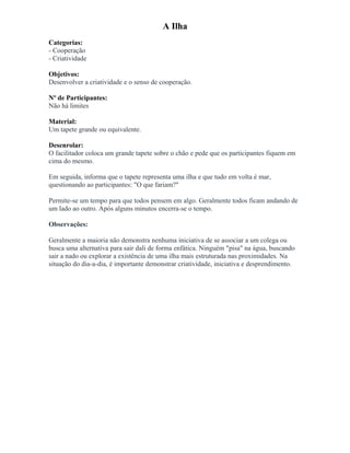 A Ilha
Categorias:
- Cooperação
- Criatividade
Objetivos:
Desenvolver a criatividade e o senso de cooperação.
Nº de Participantes:
Não há limites
Material:
Um tapete grande ou equivalente.
Desenrolar:
O facilitador coloca um grande tapete sobre o chão e pede que os participantes fiquem em
cima do mesmo.
Em seguida, informa que o tapete representa uma ilha e que tudo em volta é mar,
questionando ao participantes: "O que fariam?"
Permite-se um tempo para que todos pensem em algo. Geralmente todos ficam andando de
um lado ao outro. Após alguns minutos encerra-se o tempo.
Observações:
Geralmente a maioria não demonstra nenhuma iniciativa de se associar a um colega ou
busca uma alternativa para sair dali de forma enfática. Ninguém "pisa" na água, buscando
sair a nado ou explorar a existência de uma ilha mais estruturada nas proximidades. Na
situação do dia-a-dia, é importante demonstrar criatividade, iniciativa e desprendimento.
 