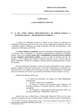 DIREITO DO CONSUMIDOR
Cláudia Mara de Almeida Rabelo Viegas
CAPÍTULO II
CARACTERÍSTICAS DO CDC
1. O CDC COMO NORMA PRINCIPIOLÓGICA DE ORDEM PÚBLICA E
INTERESSE SOCIAL – MICROSSISTEMA JURÍDICO
A origem da codificação protetiva no Brasil se deu através da efetivação do
mandamento constitucional previsto no art. 48 do Ato das Disposições transitórias4
, para que
o legislador ordinário estabelesse um Código de Defesa e Proteção do Consumidor, o que
aconteceu em 1990, pela Lei 8.078/90.
Tal norma especial, lei ordinária, nasceu da constatação da desigualdade de posição
e de direitos entre o consumidor e o fornecedor, fundamentado na proteção da dignidade
humana. Trata-se de uma lei de caráter inter e multidisplinar, possuindo natureza jurídica
de um verdadeiro microssistema jurídico, ou seja, ao lado de princípios que lhe são
próprios, o CDC, seguindo uma tendência moderna, relaciona-se com os outros ramos do
direito, atualizando e dando nova roupagem a institutos jurídicos ultrapassados pela evolução
da sociedade.
O microssistema do consumidor reveste-se de caráter multidisplinar, eis que cuida de
questões voltadas aos Direitos Constitucional, Civil, Penal, Administrativo, Processual Civil,
Processual Penal, mas sempre tendo como pedra de toque a vulnerabilidade do consumidor
frente ao fornecedor, assim como a sua condição de destinatário final de produtos e serviços.
Cláudia Lima Marques declara que:
[...] o direito do consumidor visa cumprir um Triplo Mandamento
constitucional:
1. promover a defesa dos consumidores;
2. de observar e assegurar como princípio geral e imperativo da
atividade econômica, a necessária defesa do sujeito de direitos , o
consumidor;
3. de sistematizar a tutela especial infraconstitucional através de
uma microcodificação”. (MARQUES, 2009, p.21)
Importa dizer que, no Brasil hoje, a Constituição Federal de 1988 serve de centro
valorativo e normativo de todo o sistema jurídico, também do direito privado, transformando
4
Art. 48, ADCT. O Congresso Nacional, dentro de cento e vinte dias da promulgação da Constituição, elaborará
código de defesa do consumidor. (BRASIL, 2011b, p.90)
www.claudiamara.com.br 10
 