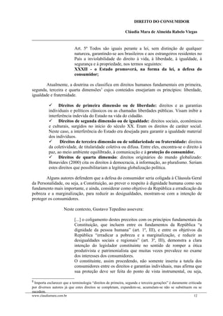 DIREITO DO CONSUMIDOR
Cláudia Mara de Almeida Rabelo Viegas
Art. 5º Todos são iguais perante a lei, sem distinção de qualquer
natureza, garantindo-se aos brasileiros e aos estrangeiros residentes no
País a inviolabilidade do direito à vida, à liberdade, à igualdade, à
segurança e à propriedade, nos termos seguintes:
XXXII - o Estado promoverá, na forma da lei, a defesa do
consumidor;
Atualmente, a doutrina os classifica em direitos humanos fundamentais em primeira,
segunda, terceira e quarta dimensões5
cujos conteúdos ensejariam os princípios: liberdade,
igualdade e fraternidade.
 Direitos de primeira dimensão ou de liberdade: direitos e as garantias
individuais e políticos clássicos ou as chamadas liberdades públicas. Visam inibir a
interferência indevida do Estado na vida do cidadão.
 Direitos de segunda dimensão ou de igualdade: direitos sociais, econômicos
e culturais, surgidos no início do século XX. Eram os direitos de caráter social.
Neste caso, a interferência do Estado era desejada para garantir a igualdade material
dos indivíduos.
 Direitos de terceira dimensão ou de solidariedade ou fraternidade: direitos
da coletividade, de titularidade coletiva ou difusa. Entre eles, encontra-se o direito à
paz, ao meio ambiente equilibrado, à comunicação e à proteção do consumidor.
 Direitos de quarta dimensão: direitos originários do mundo globalizado:
Bonavides (2000) cita os direitos à democracia, à informação, ao pluralismo. Seriam
estes direitos que possibilitariam a legítima globalização política.
Alguns autores defendem que a defesa do consumidor seria coligada à Cláusula Geral
da Personalidade, ou seja, a Constituição, ao prever o respeito à dignidade humana como seu
fundamento mais importante, e ainda, considerar como objetivo da República a erradicação da
pobreza e a marginalização, para reduzir as desigualdades, mostram-se com a intenção de
proteger os consumidores.
Neste contexto, Gustavo Tepedino assevera:
[...] o coligamento destes preceitos com os princípios fundamentais da
Constituição, que incluem entre os fundamentos da República “a
dignidade da pessoa humana” (art. 1º, III), e entre os objetivos da
República “erradicar a pobreza e a marginalização, e reduzir as
desigualdades sociais e regionais” (art. 3º, III), demonstra a clara
intenção do legislador constituinte no sentido de romper a ótica
produtivista e patrimonialista que muitas vezes prevalece no exame
dos interesses dos consumidores.
O constituinte, assim procedendo, não somente inseriu a tutela dos
consumidores entre os direitos e garantias individuais, mas afirma que
sua proteção deve ser feita do ponto de vista instrumental, ou seja,
5
Importa esclarecer que a terminologia “direitos de primeira, segunda e terceira gerações” é duramente criticada
por diversos autores já que estes direitos se completam, expandem-se, acumulam-se não se substituem ou se
sucedem.
www.claudiamara.com.br 12
 