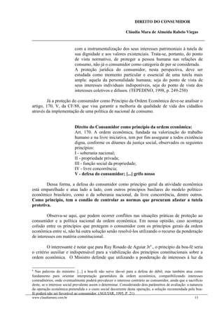 DIREITO DO CONSUMIDOR
Cláudia Mara de Almeida Rabelo Viegas
com a instrumentalização dos seus interesses patrimoniais à tutela de
sua dignidade e aos valores existenciais. Trata-se, portanto, do ponto
de vista normativo, de proteger a pessoa humana nas relações de
consumo, não já o consumidor como categoria de per se considerada.
A proteção jurídica do consumidor, nesta perspectiva, deve ser
estudada como momento particular e essencial de uma tutela mais
ampla: aquela da personalidade humana; seja do ponto de vista de
seus interesses individuais indisponíveis, seja do ponto de vista dos
interesses coletivos e difusos. (TEPEDINO, 1998, p. 249-250)
Já a proteção do consumidor como Princípio da Ordem Econômica deve-se analisar o
artigo, 170, V, da CF/88, que visa garantir a melhoria da qualidade de vida dos cidadãos
através da implementação de uma política de nacional de consumo.
Direito do Consumidor como princípio da ordem econômica:
Art. 170. A ordem econômica, fundada na valorização do trabalho
humano e na livre iniciativa, tem por fim assegurar a todos existência
digna, conforme os ditames da justiça social, observados os seguintes
princípios:
I - soberania nacional;
II - propriedade privada;
III - função social da propriedade;
IV - livre concorrência;
V - defesa do consumidor; [...] grifo nosso
Dessa forma, a defesa do consumidor como princípio geral da atividade econômica
está emparelhado e atua lado a lado, com outros princípios basilares do modelo político-
econômico brasileiro, como o da soberania nacional, da livre concorrência, dentre outros.
Como principio, tem o condão de controlar as normas que procuram afastar a tutela
protetiva.
Observa-se aqui, que podem ocorrer conflitos nas situações práticas de proteção ao
consumidor e a política nacional da ordem econômica. Em nossa opinião, caso aconteça
colisão entre os princípios que protegem o consumidor com os princípios gerais da ordem
econômica entre si, não há outra solução senão resolvê-los utilizando o recurso da ponderação
de interesses em matéria constitucional.
O interessante é notar que para Ruy Rosado de Aguiar Jr6
., o princípio da boa-fé seria
o critério auxiliar e indispensável para a viabilização dos princípios constitucionais sobre a
ordem econômica. O Ministro defende que utilizando a ponderação de interesses à luz da
6
Nas palavras do ministro: [...] a boa-fé não serve tão-só para a defesa do débil, mas também atua como
fundamento para orientar interpretação garantidora da ordem econômica, compatibilizando interesses
contraditórios, onde eventualmente poderá prevalecer o interesse contrário ao consumidor, ainda que a sacrifício
deste, se o interesse social prevalente assim o determinar. Considerando dois parâmetros de avaliação: a natureza
da operação econômica pretendida e o custo social decorrente desta operação, a solução recomendada pela boa-
fé poderá não ser favorável ao consumidor. (AGUIAR, 1995, P. 21)
www.claudiamara.com.br 13
 