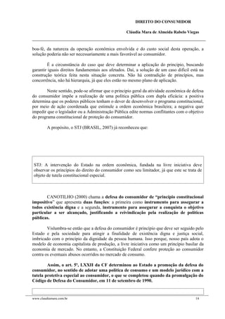 DIREITO DO CONSUMIDOR
Cláudia Mara de Almeida Rabelo Viegas
boa-fé, da natureza da operação econômica envolvida e do custo social desta operação, a
solução poderia não ser necessariamente a mais favorável ao consumidor.
É a circunstância do caso que deve determinar a aplicação do principio, buscando
garantir iguais direitos fundamentais aos afetados. Daí, a solução de um caso difícil está na
construção teórica feita nesta situação concreta. Não há contradição de princípios, mas
concorrência, não há hierarquia, já que eles estão no mesmo plano de aplicação.
Neste sentido, pode-se afirmar que o principio geral da atividade econômica de defesa
do consumidor impõe a realização de uma política pública com dupla eficácia: a positiva
determina que os poderes públicos tenham o dever de desenvolver o programa constitucional,
por meio de ação coordenada que estimule a ordem econômica brasileira; a negativa quer
impedir que o legislador ou a Administração Pública edite normas conflitantes com o objetivo
do programa constitucional de proteção do consumidor.
A propósito, o STJ (BRASIL, 2007) já reconheceu que:
STJ: A intervenção do Estado na ordem econômica, fundada na livre iniciativa deve
observar os princípios do direito do consumidor como seu limitador, já que este se trata de
objeto de tutela constitucional especial.
CANOTILHO (2000) chama a defesa do consumidor de “princípio constitucional
impositivo” que apresenta duas funções: a primeira como instrumento para assegurar a
todos existência digna e a segunda, instrumento para assegurar a conquista o objetivo
particular a ser alcançado, justificando a reivindicação pela realização de políticas
públicas.
Vislumbra-se então que a defesa do consumidor é princípio que deve ser seguido pelo
Estado e pela sociedade para atingir a finalidade de existência digna e justiça social,
imbricado com o princípio da dignidade da pessoa humana. Isso porque, nosso país adota o
modelo de economia capitalista de produção, a livre iniciativa como um princípio basilar da
economia de mercado. No entanto, a Constituição Federal confere proteção ao consumidor
contra os eventuais abusos ocorridos no mercado de consumo.
Assim, o art. 5º, LXXII da CF determinou ao Estado a promoção da defesa do
consumidor, no sentido de adotar uma política de consumo e um modelo jurídico com a
tutela protetiva especial ao consumidor, o que se completou quando da promulgação do
Código de Defesa do Consumidor, em 11 de setembro de 1990.
www.claudiamara.com.br 14
 