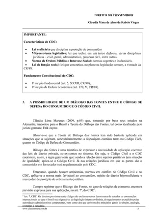 DIREITO DO CONSUMIDOR
Cláudia Mara de Almeida Rabelo Viegas
IMPORTANTE:
Características do CDC:
• Lei ordinária que disciplina a proteção do consumidor
• Microssistema legislativo: lei que inclui, em um único diploma, várias disciplinas
jurídicas – civil, penal, administrativo, processo civil, entre outras.
• Norma de Ordem Pública e Interesse Social: normas cogentes e inafastáveis.
• Lei de função social: lei que concretiza, no plano na legislação comum, a vontade da
CR/88.
Fundamento Constitucional do CDC:
• Princípio fundamental (art. 5, XXXII, CR/88);
• Princípio da Ordem Econômica (art. 170, V, CR/88).
3. A POSSIBILIDADE DE UM DIÁLOGO DAS FONTES ENTRE O CÓDIGO DE
DEFESA DO CONSUMIDOR E O CÓDIGO CIVIL
Cláudia Lima Marques (2009, p.89) que, tomando por base seus estudos na
Alemanha, importou para o Brasil a Teoria do Diálogo das Fontes, tal como idealizada pelo
jurista germano Erik Jayme.
Observa-se que a Teoria do Diálogo das Fontes tem sido bastante aplicada em
situações que se sujeitam, concomitantemente, a disposições contidas tanto no Código Civil,
quanto no Código de Defesa do Consumidor.
Diálogo das fontes é uma tentativa de expressar a necessidade de aplicação coerente
das leis de direito privado, co-existentes no sistema. Ou seja, o Código Civil e o CDC
coexistem, assim, a regra geral seria que: sendo a relação entre sujeitos paritários (em situação
de igualdade) aplica-se o Código Civil. Já nas relações jurídicas em que as partes são o
consumidor e o fornecedor será regulamentado pelo CDC.
Entretanto, quando houver antinomias, normas em conflito no Código Civil e no
CDC, aplica-se a norma mais favorável ao consumidor, sujeito de direito hipossuficiente e
merecedor de proteção do ordenamento jurídico.
Cumpre registrar que o Diálogo das Fontes, no caso de relações de consumo, encontra
previsão expressa para sua aplicação, no art. 7º, do CDC7
.
7
Art. 7, CDC: Os direitos previstos neste código não excluem outros decorrentes de tratados ou convenções
internacionais de que o Brasil seja signatário, da legislação interna ordinária, de regulamentos expedidos pelas
autoridades administrativas competentes, bem como dos que derivem dos princípios gerais do direito, analogia,
costumes e equidade.
www.claudiamara.com.br 15
 