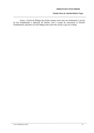 DIREITO DO CONSUMIDOR
Cláudia Mara de Almeida Rabelo Viegas
Assim, a Teoria do Diálogo das Fontes emerge como mais um instrumento a serviço
da boa interpretação e aplicação do Direito, com o escopo de concretizar os Direitos
Fundamentais, presentes na Carta Magna, bem como fins sociais a que ela se dirige.
www.claudiamara.com.br 16
 