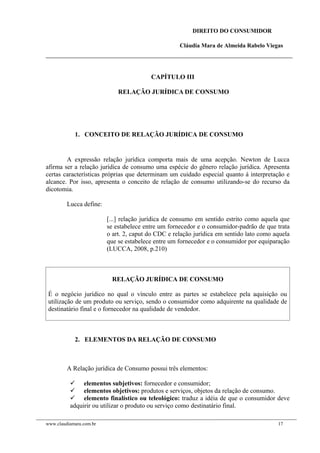 DIREITO DO CONSUMIDOR
Cláudia Mara de Almeida Rabelo Viegas
CAPÍTULO III
RELAÇÃO JURÍDICA DE CONSUMO
1. CONCEITO DE RELAÇÃO JURÍDICA DE CONSUMO
A expressão relação jurídica comporta mais de uma acepção. Newton de Lucca
afirma ser a relação jurídica de consumo uma espécie do gênero relação jurídica. Apresenta
certas características próprias que determinam um cuidado especial quanto á interpretação e
alcance. Por isso, apresenta o conceito de relação de consumo utilizando-se do recurso da
dicotomia.
Lucca define:
[...] relação jurídica de consumo em sentido estrito como aquela que
se estabelece entre um fornecedor e o consumidor-padrão de que trata
o art. 2, caput do CDC e relação jurídica em sentido lato como aquela
que se estabelece entre um fornecedor e o consumidor por equiparação
(LUCCA, 2008, p.210)
RELAÇÃO JURÍDICA DE CONSUMO
É o negócio jurídico no qual o vínculo entre as partes se estabelece pela aquisição ou
utilização de um produto ou serviço, sendo o consumidor como adquirente na qualidade de
destinatário final e o fornecedor na qualidade de vendedor.
2. ELEMENTOS DA RELAÇÃO DE CONSUMO
A Relação jurídica de Consumo possui três elementos:
 elementos subjetivos: fornecedor e consumidor;
 elementos objetivos: produtos e serviços, objetos da relação de consumo.
 elemento finalístico ou teleológico: traduz a idéia de que o consumidor deve
adquirir ou utilizar o produto ou serviço como destinatário final.
www.claudiamara.com.br 17
 
