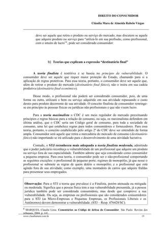 DIREITO DO CONSUMIDOR
Cláudia Mara de Almeida Rabelo Viegas
deve ser aquele que retira o produto ou serviço do mercado, mas discutem se aquele
que adquire produto ou serviço para “utilizá-lo em sua profissão, como profissional,
com o intuito de lucro”8
, pode ser considerado consumidor.
b) Teorias que explicam a expressão “destinatário final”
A teoria finalista é restritiva e se baseia no princípio da vulnerabilidade. O
consumidor deve ser aquele que requer maior proteção do Estado, chamando para si a
aplicação de regras protetivas. Para essa teoria, portanto, o consumidor deve ser aquele que,
além de retirar o produto do mercado (destinatário final fático), não o insira em sua cadeia
produtiva (destinatário final econômico).
Desse modo, o profissional não poderá ser considerado consumidor, pois, de uma
forma ou outra, utilizará o bem ou serviço adquirido em sua atividade repassando o custo
destes para produto decorrente de sua atividade. O conceito finalista de consumidor restringe-
se em princípio às pessoas físicas ou jurídicas não profissionais e que não visem lucro.
Para a teoria maximalista o CDC é um meio regulador do mercado preceituando
princípios e regras básicas para a relação de consumo, ou seja, os maximalistas defendem em
última análise, que o CDC seria um Código geral de consumo, para toda a sociedade de
consumo, uma lei que estabelece regras para todos consumidores e fornecedores. Para essa
teoria, portanto, o conceito estabelecido pelo artigo 2º do CDC deve ser entendido de forma
ampla. Consumidor será aquele que retira a mercadoria do mercado de consumo (destinatário
fático) não importando se irá utilizado para o desenvolvimento de uma atividade lucrativa.
Contudo, o STJ reconheceu mais adequada a teoria finalista moderada, admitindo
que o poder judiciário reconheça a vulnerabilidade de um profissional que adquire um produto
ou serviço fora de sua especialidade. Também admite que seja considerado como consumidor
a pequena empresa. Para essa teoria, o consumidor pode ser o não-profissional comportando
as seguintes exceções: o profissional de pequeno porte; regimes de monopólio, já que nesse o
profissional se submete as regras de quem detém o monopólio; e o profissional que está
agindo fora de sua atividade, como exemplo, uma montadora de carros que adquire fraldas
para presentear seus empregados.
Observação: Para o STJ a teoria que prevalece é a Finalista, porém atenuada ou mitigada
ou moderada. Significa que a pessoa física tem a sua vulnerabilidade presumida, já a pessoa
jurídica também pode ser considerada consumidora, mas desde que comprove a sua
vulnerabilidade. Ou seja, as empresas ou profissionais que são considerados consumidores
para o STJ (as Micro-Empresas e Pequenas Empresas, os Profissionais Liberais e os
Autônomos) devem demonstrar a vulnerabilidade. (STJ – Resp. 476428/SC).
8
MARQUES, Claudia Lima. Comentários ao Código de defesa do Consumidor. São Paulo: Revista dos
tribunais, 2004. p. 141.
www.claudiamara.com.br 19
 