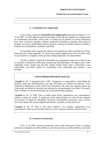 DIREITO DO CONSUMIDOR
Cláudia Mara de Almeida Rabelo Viegas
c) Consumidor por equiparação
Existe, ainda, a figura do consumidor por equiparação positivada nos artigos 2º, 17 e
29 do CDC. A coletividade de pessoas que hajam intervindo nas relações de consumo pode
ser considerada consumidor, assim como, as vítimas de um produto ou serviço defeituoso,
bem como, as pessoas expostas a práticas comerciais (incluindo-se questões sobre oferta de
produtos ou serviços, publicidade, práticas abusivas, cobrança de dívidas, Bancos de Dados e
Cadastro de Consumidores e proteção contratual).
É consumidor não só aquele que adquire como aquele que utiliza o produto ou serviço,
ainda que não o tenha adquirido. Ex: pessoa que compra salgados para servir em festa, todos
os que comeram os salgados, ainda que não a tenham adquirido, são consumidores.
O CDC ao admitir a figura do Consumidor por equiparação rompe com a idéia de que
os contratos só produzem efeitos para as partes que dele participam. Em alguns casos, como
explicitado acima, mesmo que não haja relação jurídica direta entre o fornecedor e uma
coletividade, está última poderá ser considerada como consumidor para garantir a sua
proteção.
CONSUMIDOR POR EQUIPARAÇÃO:
Acepção 1: Art. 2, parágrafo único, CDC: “Equipara-se a consumidor a coletividade de
pessoas, ainda que indetermináveis, que haja intervindo nas relações de consumo”. Este
dispositivo fundamenta a tutela coletiva do Consumidor. Há, neste caso, alguma espécie de
intervenção na relação de consumo, que não precisa, necessariamente, ser direta. O exemplo
mais evidente é o caso do fornecedor que veicula publicidade enganosa.
Acepção 2: Art. 17, CDC: Para os efeitos desta Seção, equiparam-se aos consumidores
todas as vítimas do evento”. É aquele que sofreu algum prejuízo em razão de um acidente
de consumo. É a figura do “Bystander” do direito ou da doutrina Americana. Aqui, a vítima
do evento danoso não é quem adquiriu diretamente o produto, ou não precisa ser.
Acepção 3: Art. 29 “Para os fins deste Capítulo e do seguinte, equiparam-se aos
consumidores todas as pessoas determináveis ou não, expostas às práticas nele previstas”.
d) Conceito de Fornecedor
O art. 3º do CDC conceitua fornecedor como sendo toda pessoa física ou jurídica
nacional ou estrangeira de direito público ou privado, que atua na cadeia produtiva, exercendo
www.claudiamara.com.br 20
 