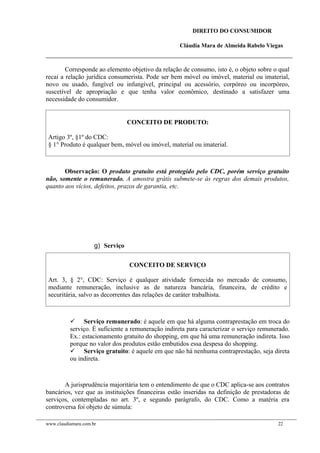 DIREITO DO CONSUMIDOR
Cláudia Mara de Almeida Rabelo Viegas
Corresponde ao elemento objetivo da relação de consumo, isto é, o objeto sobre o qual
recai a relação jurídica consumerista. Pode ser bem móvel ou imóvel, material ou imaterial,
novo ou usado, fungível ou infungível, principal ou acessório, corpóreo ou incorpóreo,
suscetível de apropriação e que tenha valor econômico, destinado a satisfazer uma
necessidade do consumidor.
CONCEITO DE PRODUTO:
Artigo 3º, §1º do CDC:
§ 1° Produto é qualquer bem, móvel ou imóvel, material ou imaterial.
Observação: O produto gratuito está protegido pelo CDC, porém serviço gratuito
não, somente o remunerado. A amostra grátis submete-se às regras dos demais produtos,
quanto aos vícios, defeitos, prazos de garantia, etc.
g) Serviço
CONCEITO DE SERVIÇO
Art. 3, § 2°, CDC: Serviço é qualquer atividade fornecida no mercado de consumo,
mediante remuneração, inclusive as de natureza bancária, financeira, de crédito e
securitária, salvo as decorrentes das relações de caráter trabalhista.
 Serviço remunerado: é aquele em que há alguma contraprestação em troca do
serviço. É suficiente a remuneração indireta para caracterizar o serviço remunerado.
Ex.: estacionamento gratuito do shopping, em que há uma remuneração indireta. Isso
porque no valor dos produtos estão embutidos essa despesa do shopping.
 Serviço gratuito: é aquele em que não há nenhuma contraprestação, seja direta
ou indireta.
A jurisprudência majoritária tem o entendimento de que o CDC aplica-se aos contratos
bancários, vez que as instituições financeiras estão inseridas na definição de prestadoras de
serviços, contempladas no art. 3º, e segundo parágrafo, do CDC. Como a matéria era
controversa foi objeto de súmula:
www.claudiamara.com.br 22
 