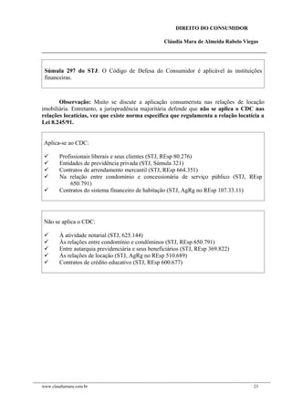 DIREITO DO CONSUMIDOR
Cláudia Mara de Almeida Rabelo Viegas
Súmula 297 do STJ: O Código de Defesa do Consumidor é aplicável às instituições
financeiras.
Observação: Muito se discute a aplicação consumerista nas relações de locação
imobiliária. Entretanto, a jurisprudência majoritária defende que não se aplica o CDC nas
relações locatícias, vez que existe norma específica que regulamenta a relação locatícia a
Lei 8.245/91.
Aplica-se ao CDC:
 Profissionais liberais e seus clientes (STJ, REsp 80.276)
 Entidades de previdência privada (STJ, Súmula 321)
 Contratos de arrendamento mercantil (STJ, REsp 664.351)
 Na relação entre condomínio e concessionária de serviço público (STJ, REsp
650.791)
 Contratos do sistema financeiro de habitação (STJ, AgRg no REsp 107.33.11)
Não se aplica o CDC:
 À atividade notarial (STJ, 625.144)
 Às relações entre condomínio e condôminos (STJ, REsp 650.791)
 Entre autarquia previdenciária e seus beneficiários (STJ, REsp 369.822)
 Às relações de locação (STJ, AgRg no REsp 510.689)
 Contratos de crédito educativo (STJ, REsp 600.677)
www.claudiamara.com.br 23
 