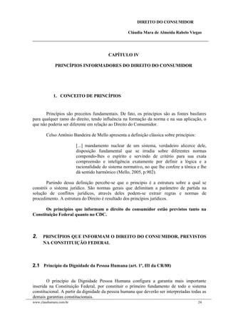 DIREITO DO CONSUMIDOR
Cláudia Mara de Almeida Rabelo Viegas
CAPÍTULO IV
PRINCÍPIOS INFORMADORES DO DIREITO DO CONSUMIDOR
1. CONCEITO DE PRINCÍPIOS
Princípios são preceitos fundamentais. De fato, os princípios são as fontes basilares
para qualquer ramo do direito, tendo influência na formação da norma e na sua aplicação, o
que não poderia ser diferente em relação ao Direito do Consumidor.
Celso Antônio Bandeira de Mello apresenta a definição clássica sobre princípios:
[...] mandamento nuclear de um sistema, verdadeiro alicerce dele,
disposição fundamental que se irradia sobre diferentes normas
compondo-lhes o espírito e servindo de critério para sua exata
compreensão e inteligência exatamente por definir a lógica e a
racionalidade do sistema normativo, no que lhe confere a tônica e lhe
dá sentido harmônico (Mello, 2005, p.902).
Partindo dessa definição percebe-se que o princípio é a estrutura sobre a qual se
constrói o sistema jurídico. São normas gerais que delimitam a parâmetro de partida na
solução de conflitos jurídicos, através deles podem-se extrair regras e normas de
procedimento. A estrutura do Direito é resultado dos princípios jurídicos.
Os princípios que informam o direito do consumidor estão previstos tanto na
Constituição Federal quanto no CDC.
2. PRINCÍPIOS QUE INFORMAM O DIREITO DO CONSUMIDOR, PREVISTOS
NA CONSTITUIÇÃO FEDERAL
2.1 Princípio da Dignidade da Pessoa Humana (art. 1º, III da CR/88)
O princípio da Dignidade Pessoa Humana configura a garantia mais importante
inserida na Constituição Federal, por constituir o primeiro fundamento de todo o sistema
constitucional. A partir da dignidade da pessoa humana que deverão ser interpretadas todas as
demais garantias constitucionais.
www.claudiamara.com.br 24
 