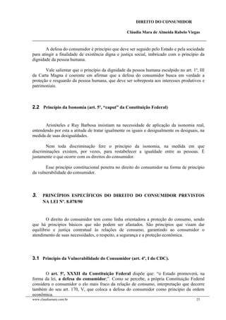 DIREITO DO CONSUMIDOR
Cláudia Mara de Almeida Rabelo Viegas
A defesa do consumidor é princípio que deve ser seguido pelo Estado e pela sociedade
para atingir a finalidade de existência digna e justiça social, imbricado com o princípio da
dignidade da pessoa humana.
Vale salientar que o princípio da dignidade da pessoa humana esculpido no art. 1º, III
da Carta Magna é coerente em afirmar que a defesa do consumidor busca em verdade a
proteção e resguardo da pessoa humana, que deve ser sobreposta aos interesses produtivos e
patrimoniais.
2.2 Princípio da Isonomia (art. 5º, “caput” da Constituição Federal)
Aristóteles e Ruy Barbosa insistiam na necessidade de aplicação da isonomia real,
entendendo por esta a atitude de tratar igualmente os iguais e desigualmente os desiguais, na
medida de suas desigualdades.
Nem toda discriminação fere o princípio da isonomia, na medida em que
discriminações existem, por vezes, para restabelecer a igualdade entre as pessoas. É
justamente o que ocorre com os direitos do consumidor.
Esse princípio constitucional penetra no direito do consumidor na forma de princípio
da vulnerabilidade do consumidor.
3. PRINCÍPIOS ESPECÍFICOS DO DIREITO DO CONSUMIDOR PREVISTOS
NA LEI Nº. 8.078/90
O direito do consumidor tem como linha orientadora a proteção do consumo, sendo
que há princípios básicos que não podem ser afastados. São princípios que visam dar
equilíbrio e justiça contratual às relações de consumo, garantindo ao consumidor o
atendimento de suas necessidades, o respeito, a segurança e a proteção econômica.
3.1 Princípio da Vulnerabilidade do Consumidor (art. 4º, I do CDC).
O art. 5o
, XXXII da Constituição Federal dispõe que: “o Estado promoverá, na
forma da lei, a defesa do consumidor;”. Como se percebe, a própria Constituição Federal
considera o consumidor o elo mais fraco da relação de consumo, interpretação que decorre
também do seu art. 170, V, que coloca a defesa do consumidor como princípio da ordem
econômica.
www.claudiamara.com.br 25
 