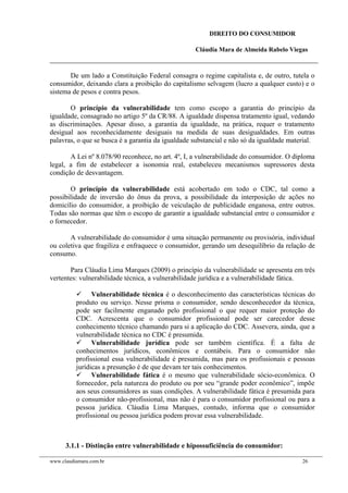 DIREITO DO CONSUMIDOR
Cláudia Mara de Almeida Rabelo Viegas
De um lado a Constituição Federal consagra o regime capitalista e, de outro, tutela o
consumidor, deixando clara a proibição do capitalismo selvagem (lucro a qualquer custo) e o
sistema de pesos e contra pesos.
O princípio da vulnerabilidade tem como escopo a garantia do princípio da
igualdade, consagrado no artigo 5º da CR/88. A igualdade dispensa tratamento igual, vedando
as discriminações. Apesar disso, a garantia da igualdade, na prática, requer o tratamento
desigual aos reconhecidamente desiguais na medida de suas desigualdades. Em outras
palavras, o que se busca é a garantia da igualdade substancial e não só da igualdade material.
A Lei nº 8.078/90 reconhece, no art. 4º, I, a vulnerabilidade do consumidor. O diploma
legal, a fim de estabelecer a isonomia real, estabeleceu mecanismos supressores desta
condição de desvantagem.
O princípio da vulnerabilidade está acobertado em todo o CDC, tal como a
possibilidade de inversão do ônus da prova, a possibilidade da interposição de ações no
domicílio do consumidor, a proibição de veiculação de publicidade enganosa, entre outros.
Todas são normas que têm o escopo de garantir a igualdade substancial entre o consumidor e
o fornecedor.
A vulnerabilidade do consumidor é uma situação permanente ou provisória, individual
ou coletiva que fragiliza e enfraquece o consumidor, gerando um desequilíbrio da relação de
consumo.
Para Cláudia Lima Marques (2009) o princípio da vulnerabilidade se apresenta em três
vertentes: vulnerabilidade técnica, a vulnerabilidade jurídica e a vulnerabilidade fática.
 Vulnerabilidade técnica é o desconhecimento das características técnicas do
produto ou serviço. Nesse prisma o consumidor, sendo desconhecedor da técnica,
pode ser facilmente enganado pelo profissional o que requer maior proteção do
CDC. Acrescenta que o consumidor profissional pode ser carecedor desse
conhecimento técnico chamando para si a aplicação do CDC. Assevera, ainda, que a
vulnerabilidade técnica no CDC é presumida.
 Vulnerabilidade jurídica pode ser também científica. É a falta de
conhecimentos jurídicos, econômicos e contábeis. Para o consumidor não
profissional essa vulnerabilidade é presumida, mas para os profissionais e pessoas
jurídicas a presunção é de que devam ter tais conhecimentos.
 Vulnerabilidade fática é o mesmo que vulnerabilidade sócio-econômica. O
fornecedor, pela natureza do produto ou por seu “grande poder econômico”, impõe
aos seus consumidores as suas condições. A vulnerabilidade fática é presumida para
o consumidor não-profissional, mas não é para o consumidor profissional ou para a
pessoa jurídica. Cláudia Lima Marques, contudo, informa que o consumidor
profissional ou pessoa jurídica podem provar essa vulnerabilidade.
3.1.1 - Distinção entre vulnerabilidade e hipossuficiência do consumidor:
www.claudiamara.com.br 26
 