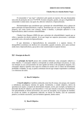 DIREITO DO CONSUMIDOR
Cláudia Mara de Almeida Rabelo Viegas
O consumidor é “ope legis” vulnerável, pelo quanto já exposto, fato que desencadeia
uma série de proteções da Lei nº 8.078/90. Existem situações, porém, em que a fragilidade do
consumidor é ainda maior, nas quais ele, além de vulnerável, é hipossuficiente.
Há doutrinadores que consideram que o princípio da vulnerabilidade seria o gênero do
qual o princípio da hipossuficiência a espécie. Sustentam que em casos de fragilidade físico-
psíquica, tais como ocorre com crianças, idosos e doentes, o princípio aplicável é o da
hipossuficiência, dada à extrema vulnerabilidade.
Cláudia Lima Marquez (2009) diz que o princípio da vulnerabilidade é aquele que se
refere a questões de direito material. Já no que tange aos aspectos processuais, o princípio
garantidor seria o da tutela do hipossuficiente.
O que determina a hipossuficiência do consumidor é o aspecto técnico. O
desequilíbrio econômico em desfavor do consumidor, quando existente, serve para acentuar
ainda mais a hipossuficiência, que já deve estar caracterizada no aspecto técnico.
3.2 Princípio da Boa-Fé
O princípio da boa-fé possui dois sentidos diferentes: uma concepção subjetiva e
outra objetiva. A concepção subjetiva corresponde ao estado psicológico da pessoa, ou seja,
sua intenção ou seu convencimento de estar agindo de forma a não prejudicar ninguém. Já a
concepção objetiva significa uma regra de conduta de acordo com os ideais de honestidade,
probidade e lealdade, ou seja, as partes contratuais devem agir sempre respeitando a confiança
e os interesses do outro.
a) Boa-Fé Subjetiva
A boa-fé subjetiva é também conhecida como boa-fé crença, isto porque, diz respeito
a substâncias psicológicas internas do agente. Geralmente, o estado subjetivo, deriva da
ignorância do sujeito, a respeito de determinada situação, ocorre, por exemplo, na hipótese do
possuidor da boa-fé subjetiva, que desconhece o vício que macula a sua posse. Normalmente,
tem aplicabilidade no direito possessório; nos casos de usucapião; na revogação de mandato;
na cessão de crédito; no pagamento indevido; no direito de família, caso do casamento
putativo; no direito sucessório, caso do herdeiro aparente, dentre outros.
b) Boa-fé Objetiva
www.claudiamara.com.br 27
 