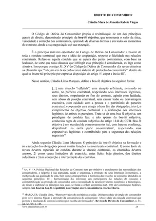 DIREITO DO CONSUMIDOR
Cláudia Mara de Almeida Rabelo Viegas
O Código de Defesa do Consumidor propôs a revitalização de um dos princípios
gerais do direito, denominado princípio da boa-fé objetiva, que representa o valor da ética,
veracidade e correção dos contratantes, operando de diversas formas e em todos os momentos
do contrato, desde a sua negociação até sua execução.
É o princípio máximo orientador do Código de Defesa do Consumidor e basilar de
toda a conduta contratual que traz a idéia de cooperação, respeito e fidelidade nas relações
contratuais. Refere-se aquela conduta que se espera das partes contratantes, com base na
lealdade, de sorte que toda cláusula que infringir esse princípio é considerada, ex lege como
abusiva. Isso porque o artigo 51, XV do Código de Defesa do Consumidor diz serem abusivas
as cláusulas que “estejam em desacordo com o sistema de proteção do consumidor”, dentro do
qual se insere tal princípio por expressa disposição do artigo 4º, caput e inciso III9
.
Nesse sentido, Cláudia Lima Marques, define a boa-fé objetiva da seguinte forma:
[...] uma atuação “refletida”, uma atuação refletindo, pensando no
outro, no parceiro contratual, respeitando seus interesses legítimos,
seus direitos, respeitando os fins do contrato, agindo com lealdade,
sem abuso da posição contratual, sem causar lesão ou desvantagem
excessiva, com cuidado com a pessoa e o patrimônio do parceiro
contratual, cooperando para atingir o bom fim das obrigações, isto é, o
cumprimento do objetivo contratual e a realização dos interesses
legítimos de ambos os parceiros. Trata-se de uma boa-fé objetiva, um
paradigma de conduta leal, e não apenas da boa-fé subjetiva,
conhecida regra de conduta subjetiva do artigo 1444 do CCB. Boa-fé
objetiva é um standard de comportamento leal, com base na confiança,
despertando na outra parte co-contratante, respeitando suas
expectativas legítimas e contribuindo para a segurança das relações
negociais10.
Ainda segundo Cláudia Lima Marques: O princípio da boa-fé objetiva na formação e
na execução das obrigações possui muitas funções na nova teoria contratual: 1) como fonte de
novos deveres especiais de conduta durante o vínculo contratual, os chamados deveres
anexos, 2) como causa limitadora do exercício, antes lícito, hoje abusivo, dos direitos
subjetivos e 3) na concreção e interpretação dos contratos.
9
Art. 4º - A Política Nacional das Relações de Consumo tem por objetivo o atendimento das necessidades dos
consumidores, o respeito à sua dignidade, saúde e segurança, a proteção de seus interesses econômicos, a
melhoria da sua qualidade de vida, bem como a transparência e harmonia das relações de consumo, atendidos os
seguintes princípios: III - harmonização dos interesses dos participantes das relações de consumo e
compatibilização da proteção do consumidor com a necessidade de desenvolvimento econômico e tecnológico,
de modo a viabilizar os princípios nos quais se funda a ordem econômica (art. 170, da Constituição Federal),
sempre com base na boa-fé e equilíbrio nas relações entre consumidores e fornecedores.
10
MARQUES, Cláudia Lima, “Planos privados de assistência à saúde. Desnecessidade de opção do consumidor
pelo novo sistema. Opção a depender da conveniência do consumidor. Abusividade da cláusula contratual que
permite a resolução do contrato coletivo por escolha do fornecedor”. Revista de Direito do Consumidor, n. 31,
jul./set./99, p. 145.
www.claudiamara.com.br 28
 