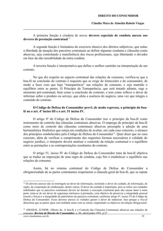DIREITO DO CONSUMIDOR
Cláudia Mara de Almeida Rabelo Viegas
A primeira função é criadora de novos deveres especiais de conduta anexos aos
deveres de prestação contratual 11.
A segunda função é limitadora do exercício abusivo dos direitos subjetivos, que reduz
a liberdade de atuação dos parceiros contratuais ao definir algumas condutas e cláusulas como
abusivas, seja controlando a transferência dos riscos profissionais, seja libertando o devedor
em face da não razoabilidade da outra conduta.
A terceira função é interpretativa que define o melhor caminho na interpretação de um
contrato.
No que diz respeito ao aspecto contratual das relações de consumo, verifica-se que a
boa-fé na conclusão do contrato é requisito que se exige do fornecedor e do consumidor, de
modo a fazer com que haja “transparência” nas relações de consumo, e seja mantido o
equilíbrio entre as partes. O Princípio da Transparência, que será tratado adiante, rege o
momento pré-contratual, bem como a conclusão do contrato, e tem como reflexo o dever de
informar sobre o produto ou serviço, que afeta a essência do negócio, uma vez que integra o
conteúdo do contrato.
O Código de Defesa do Consumidor prevê, de modo expresso, o princípio da boa-
fé no o art. 4º inciso III e o art. 51 inciso IV.
O artigo 4º do Código de Defesa do Consumidor traz o princípio da boa-fé como
instrumento de controle das cláusulas contratuais abusivas. O emprego do princípio da boa-fé
como meio de controle das cláusulas contratuais abusivas pressupõe a adoção de uma
hermenêutica finalística que esteja em condições de avaliar, em cada caso concreto, o alcance
dos princípios estabelecidos pelo Código de Defesa do Consumidor12
. Quer dizer que no caso
concreto, além de verificar o cumprimento dos requisitos formais necessários à validade do
negócio jurídico, o interprete deverá analisar o conteúdo da relação contratual e o equilíbrio
entre as prestações e as contraprestações resultantes do contrato.
O artigo 51, inciso IV do Código de Defesa do Consumidor trata da boa-fé objetiva
que se traduz na imposição de uma regra de conduta, cujo fim é estabelecer o equilíbrio nas
relações de consumo.
Assim, há no sistema contratual do Código de Defesa do Consumidor a
obrigatoriedade de as partes contratantes respeitarem a cláusula geral de boa-fé, que se reputa
11
Os deveres anexos não se restringem ao dever de informação, incluindo o dever de cuidado, de informação, de
sigilo, de cooperação de colaboração, dentre outros. O dever de cuidado é importante, pois se refere aos cuidados
redobrados que os parceiros contratuais devem ter durante a execução contratual para não causar dano à outra
parte, trata-se de um dever de segurança intrínseco à prestação, com objetivo de preservar a integridade pessoal
(moral e física) e a integridade do patrimônio do parceiro contratual, conforme artigo 6º, inciso VI do Código de
Defesa do Consumidor. Esses deveres anexos se violados geram o dever de indenizar. Isso porque a boa-fé
determina que as partes ajam com lealdade umas com as outras, respeitando os objetivos da relação obrigacional.
12
AMARAL JUNIOR, Alberto do. A boa-fé e o Controle das Cláusulas Contratuais abusivas nas relações de
consumo. Revista de Direito do Consumidor, n. 06, abril/junho-1993. p.27
www.claudiamara.com.br 29
 